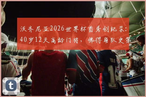 沃齐尼亚2026世界杯首秀创纪录:40岁12天高龄门将,佛得角队史第一人