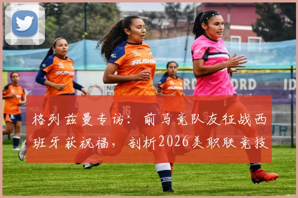 格列兹曼专访:前马竞队友征战西班牙获祝福,剖析2026美职联竞技水平现状