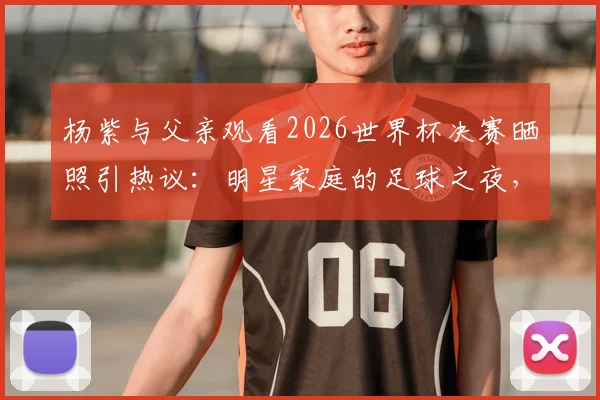 杨紫与父亲观看2026世界杯决赛晒照引热议：明星家庭的足球之夜，阿根廷球迷的快乐分享