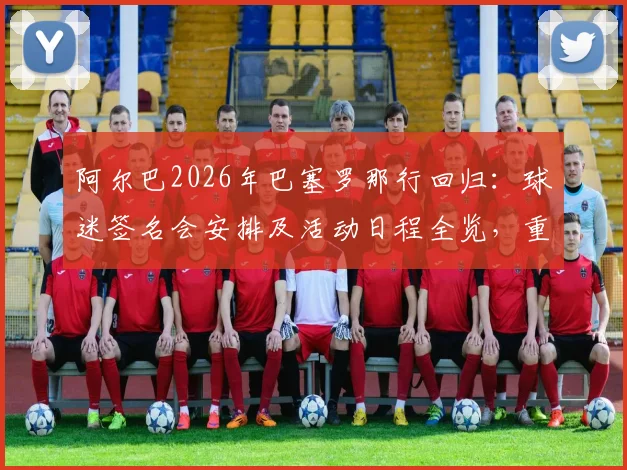 阿尔巴2026年巴塞罗那行回归：球迷签名会安排及活动日程全览，重温传奇时刻