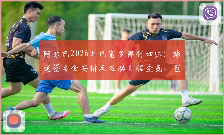 阿尔巴2026年巴塞罗那行回归:球迷签名会安排及活动日程全览,重温传奇时刻