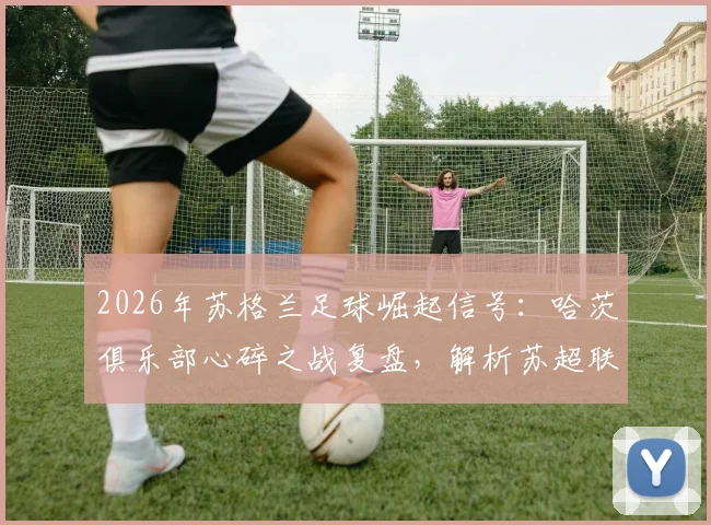 2026年苏格兰足球崛起信号：哈茨俱乐部心碎之战复盘，解析苏超联赛复苏背后的关键原因