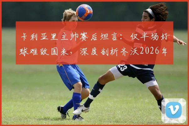 卡利亚里主帅赛后坦言:仅半场好球难敌国米,深度剖析齐沃2026年执教成功的三大关键因素