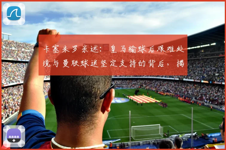 卡塞米罗亲述:皇马输球后艰难处境与曼联球迷坚定支持的背后,揭秘两队文化差异(2026专访回顾)