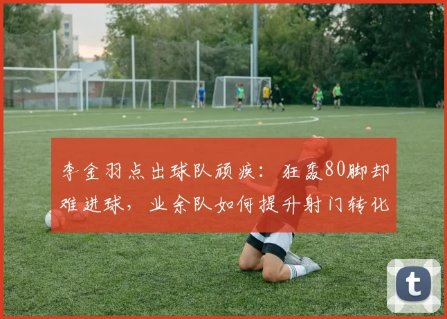 李金羽点出球队顽疾：狂轰80脚却难进球，业余队如何提升射门转化率与把握机会能力