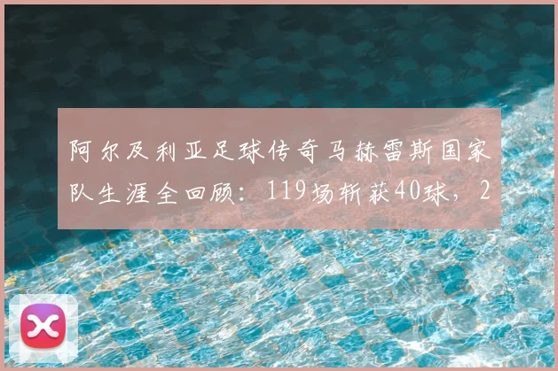 阿尔及利亚足球传奇马赫雷斯国家队生涯全回顾:119场斩获40球,2026非洲杯夺冠核心
