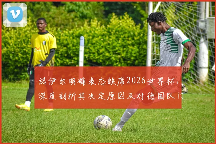诺伊尔明确表态缺席2026世界杯,深度剖析其决定原因及对德国队门将位置的连锁影响