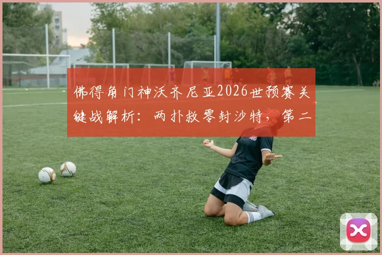 佛得角门神沃齐尼亚2026世预赛关键战解析：两扑救零封沙特，第二场零封助队晋级之路