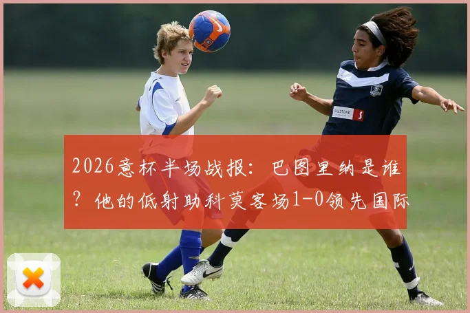 2026意杯半场战报：巴图里纳是谁？他的低射助科莫客场1-0领先国际米兰，蓝黑军半场被动原因分析