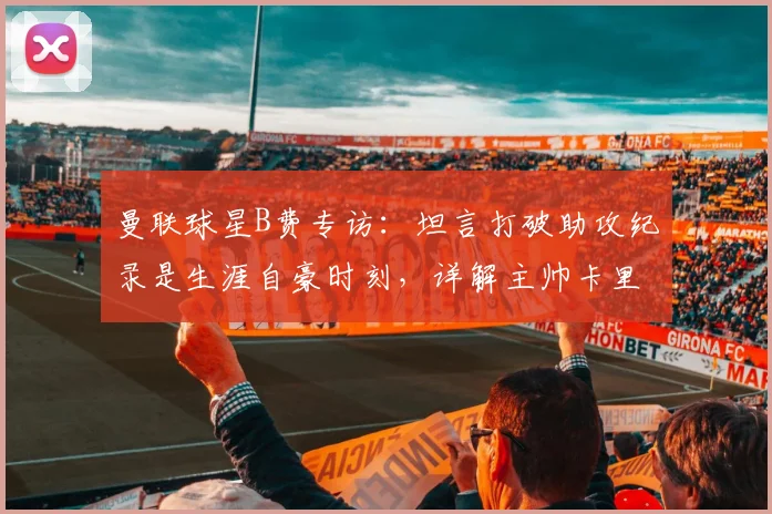 曼联球星B费专访：坦言打破助攻纪录是生涯自豪时刻，详解主帅卡里克扶正关键作用与2026赛季展望