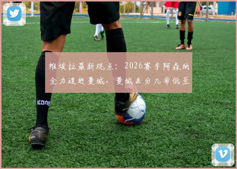 维埃拉最新观点:2026赛季阿森纳全力追赶曼城,曼城丢分几率低至多少?枪手争冠前景深度解析