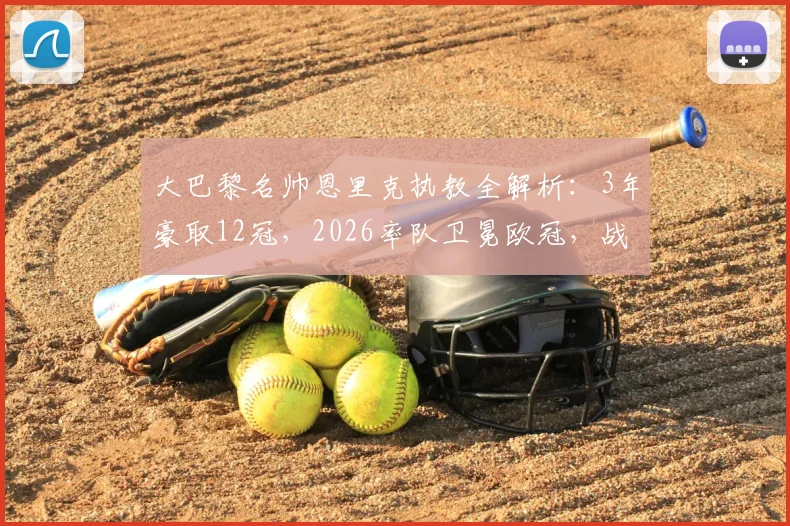 大巴黎名帅恩里克执教全解析：3年豪取12冠，2026率队卫冕欧冠，战术与冠军之路回顾