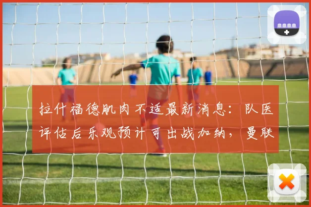 拉什福德肌肉不适最新消息：队医评估后乐观预计可出战加纳，曼联前锋2026世界杯前景解析