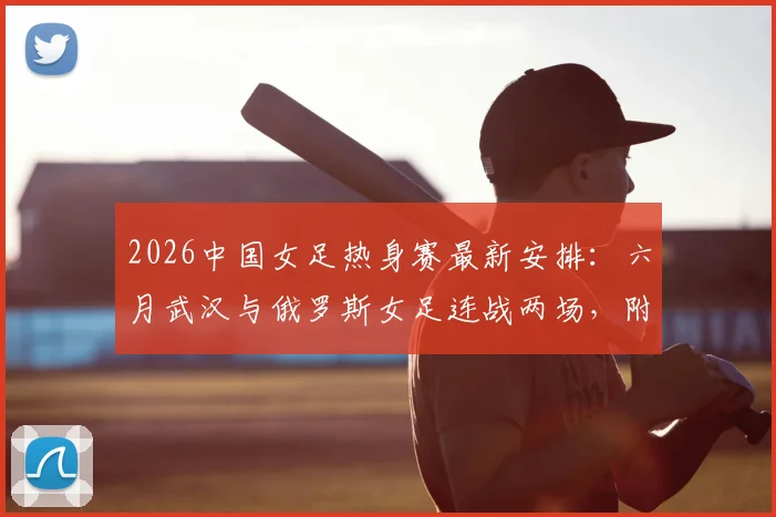 2026中国女足热身赛最新安排:六月武汉与俄罗斯女足连战两场,附观赛指南与备战解析