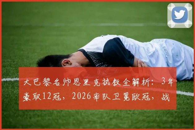 大巴黎名帅恩里克执教全解析:3年豪取12冠,2026率队卫冕欧冠,战术与冠军之路回顾