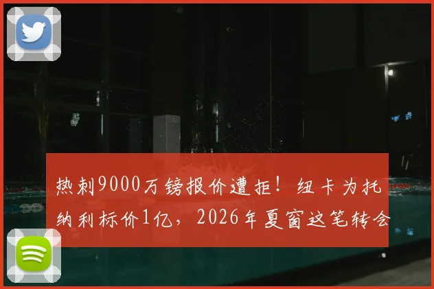 热刺9000万镑报价遭拒！纽卡为托纳利标价1亿，2026年夏窗这笔转会到底卡在哪？
